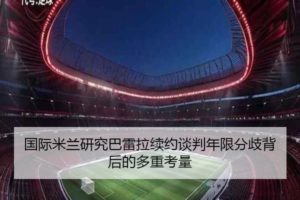 国际米兰研究巴雷拉续约谈判年限分歧背后的多重考量