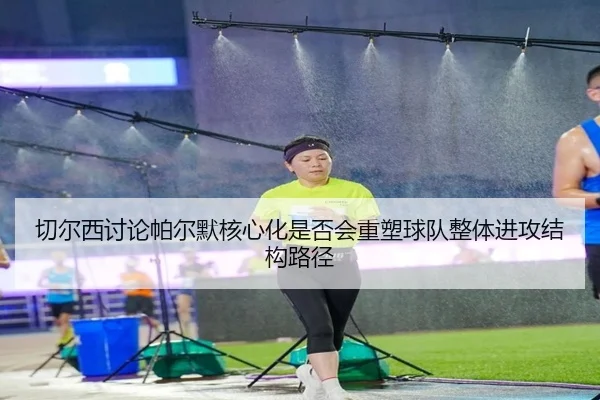 切尔西讨论帕尔默核心化是否会重塑球队整体进攻结构路径
