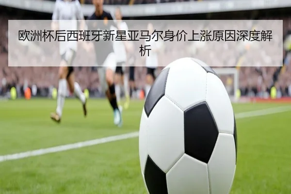 欧洲杯后西班牙新星亚马尔身价上涨原因深度解析