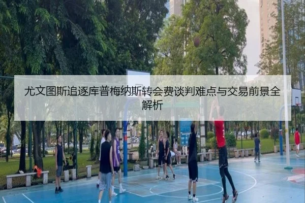 尤文图斯追逐库普梅纳斯转会费谈判难点与交易前景全解析