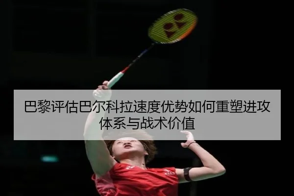 巴黎评估巴尔科拉速度优势如何重塑进攻体系与战术价值