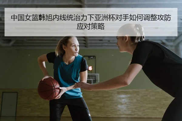 中国女篮韩旭内线统治力下亚洲杯对手如何调整攻防应对策略