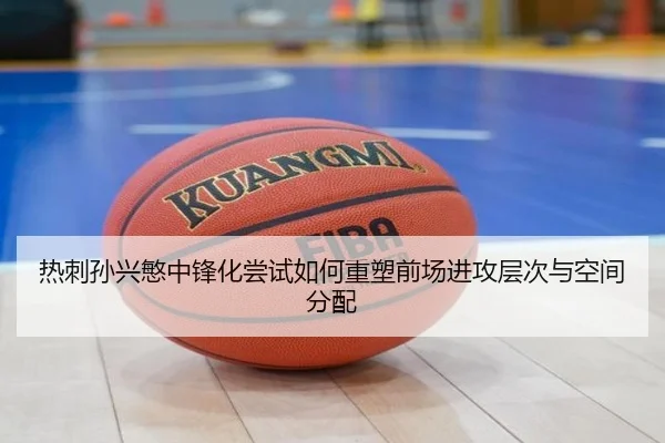 热刺孙兴慜中锋化尝试如何重塑前场进攻层次与空间分配
