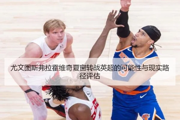 尤文图斯弗拉霍维奇夏窗转战英超的可能性与现实路径评估