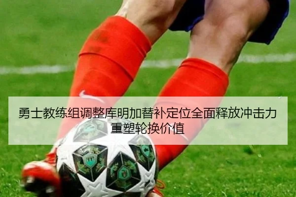 勇士教练组调整库明加替补定位全面释放冲击力重塑轮换价值