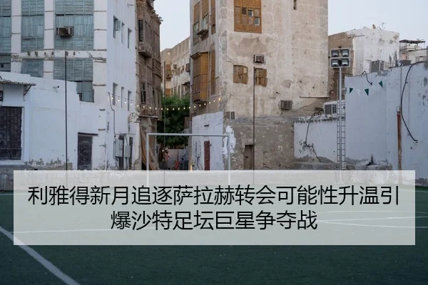 利雅得新月追逐萨拉赫转会可能性升温引爆沙特足坛巨星争夺战