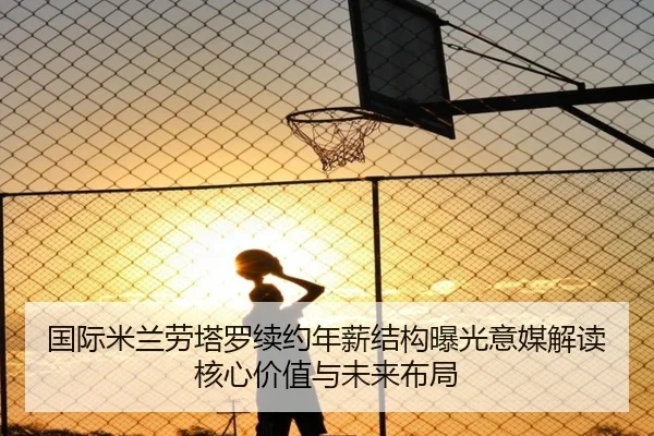 国际米兰劳塔罗续约年薪结构曝光意媒解读核心价值与未来布局