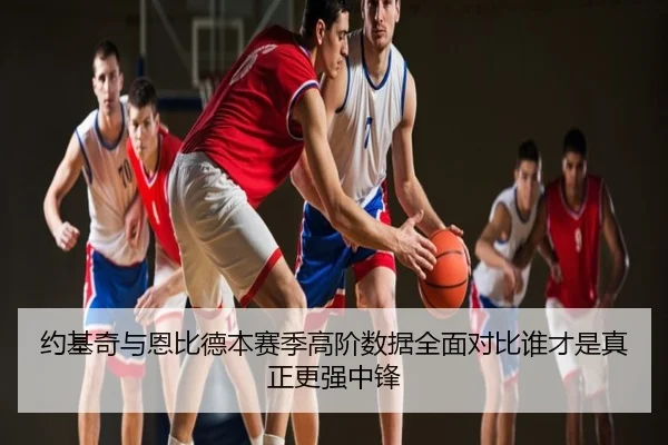 约基奇与恩比德本赛季高阶数据全面对比谁才是真正更强中锋