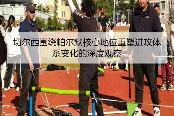 切尔西围绕帕尔默核心地位重塑进攻体系变化的深度观察