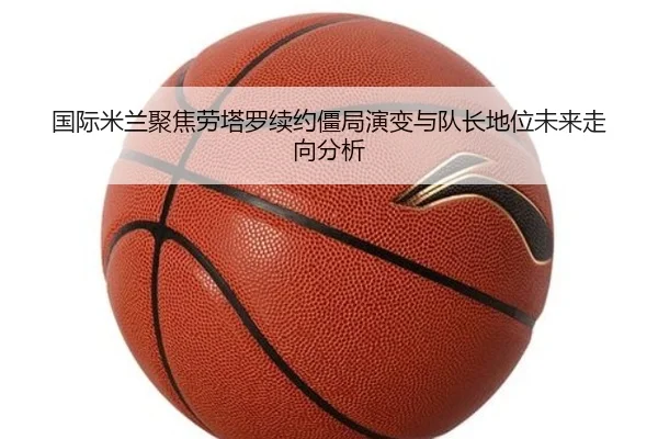 国际米兰聚焦劳塔罗续约僵局演变与队长地位未来走向分析
