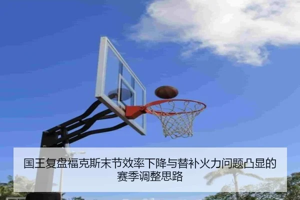 国王复盘福克斯末节效率下降与替补火力问题凸显的赛季调整思路